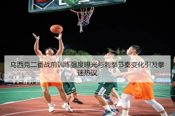 乌西克二番战前训练强度曝光与刺拳节奏变化引发拳迷热议